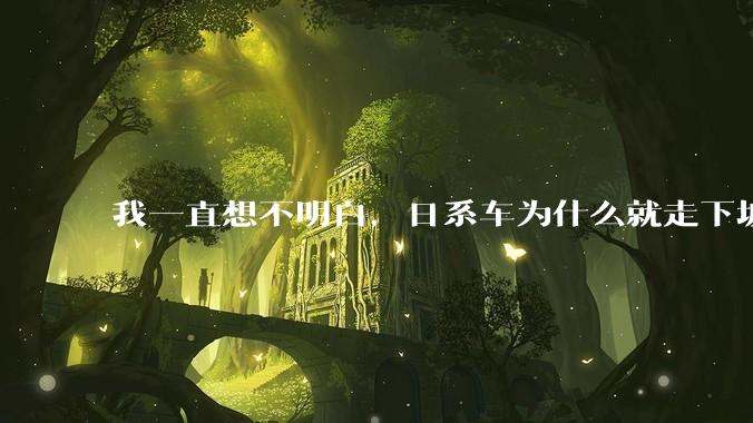 我一直想不明白，日系车为什么就走下坡路了呢？